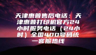天津惠普售后电话：天津惠普打印机官方24小时服务电话（24小时）全国400号码统一客服热线